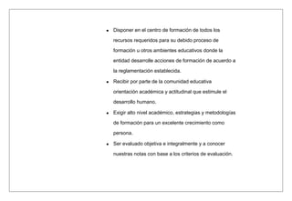 Disponer en el centro de formación de todos los
recursos requeridos para su debido proceso de
formación u otros ambientes educativos donde la
entidad desarrolle acciones de formación de acuerdo a
la reglamentación establecida.
Recibir por parte de la comunidad educativa
orientación académica y actitudinal que estimule el
desarrollo humano.
Exigir alto nivel académico, estrategias y metodologías
de formación para un excelente crecimiento como
persona.
Ser evaluado objetiva e integralmente y a conocer
nuestras notas con base a los criterios de evaluación.
 