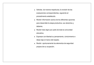 Solicitar, de manera respetuosa, la revisión de las
evaluaciones correspondientes, siguiendo el
procedimiento establecido.
Recibir información acerca de los diferentes opciones
para desarrollar la etapa productiva, sus derechos y
deberes.
Recibir trato digno por parte de toda la comunidad
educativa.
Expresar con libertad su pensamiento, conocimiento e
ideas bajo el marco del respeto.
Recibir oportunamente los elementos de seguridad
propios de su ocupación.
 