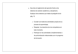 Que dice el reglamento del aprendiz frente a los
deberes de carácter académico y disciplinario.
Explique otros deberes que habla el parágrafo de la
pág. 13
 Cumplir con todas las actividades propias de su
proceso de aprendizaje.
 Respetar los derechos de mis compañeros en
todo momento.
 Participar en las actividades complementarias o
de profundización relacionadas con mi programa
de formación.
 