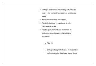  Proteger los recursos naturales y culturales del
país y velar por la conservación de ambientes
sanos.
 Acatar en manual de convivencia.
 Recibir trato digno y respetuoso de mis
compañeros SENA.
 Recibir oportunamente los elementos de
protección acuerdos para mi practica de
modalidad.
 Pág. 13
 En la práctica productiva de mi modalidad
profesional quien da el visto bueno de mi
 