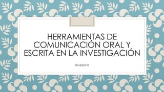 HERRAMIENTAS DE 
COMUNICACIÓN ORAL Y 
ESCRITA EN LA INVESTIGACIÓN 
Unidad III 
 