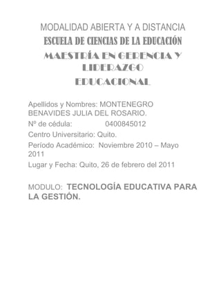 MODALIDAD ABIERTA Y A DISTANCIA ESCUELA DE CIENCIAS DE LA EDUCACIÓN MAESTRÍA EN GERENCIA Y LIDERAZGO EDUCACIONAL Apellidos y Nombres: MONTENEGRO BENAVIDES JULIA DEL ROSARIO. Nº de cédula:  0400845012 Centro Universitario: Quito. Período Académico:  Noviembre 2010 – Mayo  2011 Lugar y Fecha: Quito, 26 de febrero del 2011 MODULO:  TECNOLOGÍA EDUCATIVA PARA LA GESTIÓN. 