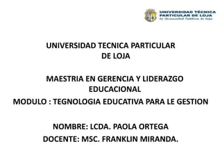 UNIVERSIDAD TECNICA PARTICULAR DE LOJA MAESTRIA EN GERENCIA Y LIDERAZGO EDUCACIONAL MODULO : TEGNOLOGIA EDUCATIVA PARA LE GESTION NOMBRE: LCDA. PAOLA ORTEGA  DOCENTE: MSC. FRANKLIN MIRANDA. 