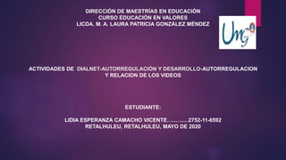 DIRECCIÓN DE MAESTRÍAS EN EDUCACIÓN
CURSO EDUCACIÓN EN VALORES
LICDA. M. A. LAURA PATRICIA GONZÁLEZ MÉNDEZ
ACTIVIDADES DE DIALNET-AUTORREGULACIÓN Y DESARROLLO-AUTORREGULACION
Y RELACION DE LOS VIDEOS
ESTUDIANTE:
LIDIA ESPERANZA CAMACHO VICENTE…..….....2752-11-6592
RETALHULEU, RETALHULEU, MAYO DE 2020
 