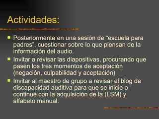 Actividades:  Posteriormente en una sesión de “escuela para padres”, cuestionar sobre lo que piensan de la información del audio. Invitar a revisar las diapositivas, procurando que pasen los tres momentos de aceptación (negación, culpabilidad y aceptación) Invitar al maestro de grupo a revisar el blog de discapacidad auditiva para que se inicie o continué con la adquisición de la (LSM) y alfabeto manual. 