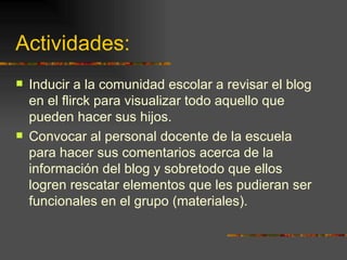 Actividades:  Inducir a la comunidad escolar a revisar el blog en el flirck para visualizar todo aquello que pueden hacer sus hijos. Convocar al personal docente de la escuela para hacer sus comentarios acerca de la información del blog y sobretodo que ellos logren rescatar elementos que les pudieran ser funcionales en el grupo (materiales). 