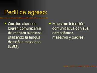 Perfil de egreso: Que los alumnos logren comunicarse de manera funcional utilizando la lengua de señas mexicana (LSM). Muestren intención comunicativa con sus compañeros, maestros y padres. 
