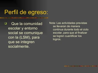 Perfil de egreso: Que la comunidad escolar y entorno social se comunique con la (LSM), para que se integren socialmente. Nota: Las actividades previstas se llevaran de manera continua durante todo el ciclo escolar, para que al finalizar se logren cuantificar los logros. 
