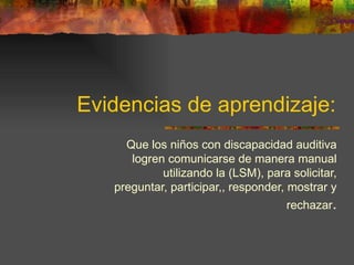 Evidencias de aprendizaje: Que los niños con discapacidad auditiva logren comunicarse de manera manual utilizando la (LSM), para solicitar, preguntar, participar,, responder, mostrar y rechazar . 