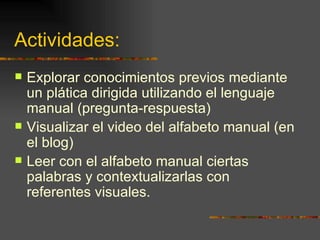 Actividades:  Explorar conocimientos previos mediante un plática dirigida utilizando el lenguaje manual (pregunta-respuesta) Visualizar el video del alfabeto manual (en el blog) Leer con el alfabeto manual ciertas palabras y contextualizarlas con referentes visuales. 