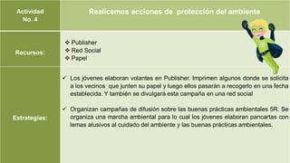 Actividad
No. 4
Realicemos acciones de protección del ambiente
Recursos:
 Publisher
 Red Social
 Papel
Estrategias:
 Los jóvenes elaboran volantes en Publisher. Imprimen algunos donde se solicita
a los vecinos que junten su papel y luego ellos pasarán a recogerlo en una fecha
establecida. Y también se divulgará esta campaña en una red social
 Organizan campañas de difusión sobre las buenas prácticas ambientales 5R. Se
organiza una marcha ambiental para lo cual los jóvenes elaboran pancartas con
lemas alusivos al cuidado del ambiente y las buenas prácticas ambientales.
 