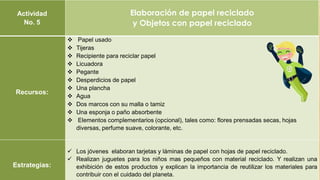 Actividad
No. 5
Elaboración de papel reciclado
y Objetos con papel reciclado
Recursos:
 Papel usado
 Tijeras
 Recipiente para reciclar papel
 Licuadora
 Pegante
 Desperdicios de papel
 Una plancha
 Agua
 Dos marcos con su malla o tamiz
 Una esponja o paño absorbente
 Elementos complementarios (opcional), tales como: flores prensadas secas, hojas
diversas, perfume suave, colorante, etc.
Estrategias:
 Los jóvenes elaboran tarjetas y láminas de papel con hojas de papel reciclado.
 Realizan juguetes para los niños mas pequeños con material reciclado. Y realizan una
exhibición de estos productos y explican la importancia de reutilizar los materiales para
contribuir con el cuidado del planeta.
 