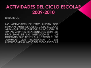 ACTIVIDADES DEL CICLO ESCOLAR 2009-2010DIRECTIVOS:LAS ACTIVIDADES DE ESTOS INICIAN DOS SEMANAS ANTES DE QUE EL CICLO ESCOLAR ARRANQUE CON CURSOS EN LOS CUALES TRATAN ASUNTOS RELACIONADOS CON LOS PROBLEMAS DE LAS INSTITUCIONES , LOS DOCENTES QUE TIENEN A SU CARGO Y LOS ALUMNOS QUE INGRESARAN A LAS INSTITUCIONES AL INICIO DEL CICLO ESCOLAR