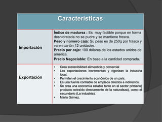 Características
Importación
Índice de madurez : Es muy factible porque en forma
deshidratada no se pudre y se mantiene fresca.
Peso y número caja: Su peso es de 250g por frasco y
va en cartón 12 unidades.
Precio por caja: 100 dólares de los estados unidos de
américa.
Precio Negociable: En base a la cantidad comprada.
Exportación
• Crea sostenibilidad alimenticia y comercial
• Las exportaciones incrementan y vigorizan la industria
local.
• Permiten el crecimiento económico de un país.
• Es una fuente confiable de empleos directos e indirectos.
• Se crea una economía estable tanto en el sector primario(
producto extraído directamente de la naturaleza), como el
secundario (La industria).
• Mario Gómez.
 