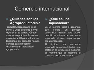 Comercio internacional
 ¿Quiénes son los
Agroproductores?
Productor Agropecuario es el
primer y único esfuerzo a nivel
regional en su campo. Ofrece
información práctica, formativa,
instructiva y útil para la toma de
decisiones, así como las nuevas
técnicas para un óptimo
rendimiento en la actividad
agropecuaria.
 ¿Qué es una
liquidación?
Es un termino fiscal o aduanero
que señala un proceso
burocrático estatal para poder
permitir la entrada de mercancía
importada al país, pagando por
ello un impuesto.
Al liquidar una mercancía
importada se cobran tributos, que
protegen la producción nacional,
de manera que se incentive el
consumo del producto local.
 