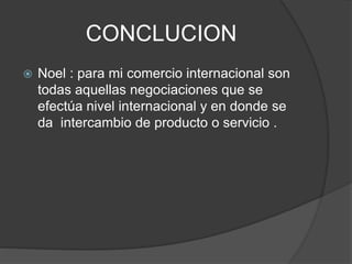 CONCLUCION
 Noel : para mi comercio internacional son
todas aquellas negociaciones que se
efectúa nivel internacional y en donde se
da intercambio de producto o servicio .
 