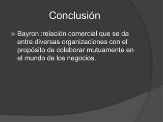 Conclusión
 Bayron :relación comercial que se da
entre diversas organizaciones con el
propósito de colaborar mutuamente en
el mundo de los negocios.
 