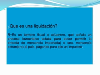 ¿Que es una liquidación?
R=Es un termino fiscal o aduanero, que señala un
proceso burocrático estatal para poder permitir la
entrada de mercancía importada( o sea, mercancía
extranjera) al país, pagando para ello un impuesto.
 