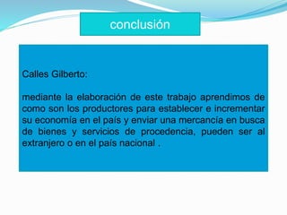 Calles Gilberto:
mediante la elaboración de este trabajo aprendimos de
como son los productores para establecer e incrementar
su economía en el país y enviar una mercancía en busca
de bienes y servicios de procedencia, pueden ser al
extranjero o en el país nacional .
conclusión
 