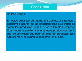 Calles Gilberto:
En estos procesos de trabajo realizamos, analizamos y
escribimos acerca de las características que tratan de
como los productos llegan a los diferentes empresa
Son grupos o pueden ser empresas productoras en lo
cual se considera que podrían exportar productos para
adquirir mas, en cuanto a economía en el país.
Conclusión
 