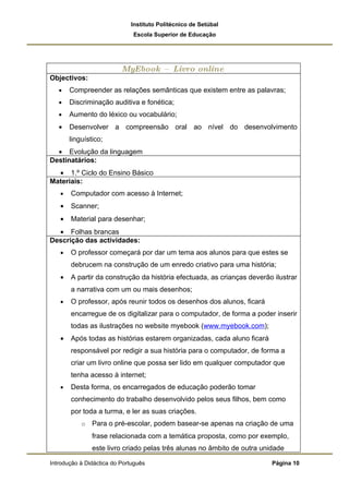 Instituto Politécnico de Setúbal
                              Escola Superior de Educação




                          MyEbook –         Livro online
Objectivos:
   •   Compreender as relações semânticas que existem entre as palavras;
   •   Discriminação auditiva e fonética;
   •   Aumento do léxico ou vocabulário;
   •   Desenvolver a compreensão oral ao nível do desenvolvimento
       linguístico;
  • Evolução da linguagem
Destinatários:
  • 1.º Ciclo do Ensino Básico
Materiais:
   •   Computador com acesso à Internet;
   •   Scanner;
   •   Material para desenhar;
  • Folhas brancas
Descrição das actividades:
   •   O professor começará por dar um tema aos alunos para que estes se
       debrucem na construção de um enredo criativo para uma história;
   •   A partir da construção da história efectuada, as crianças deverão ilustrar
       a narrativa com um ou mais desenhos;
   •   O professor, após reunir todos os desenhos dos alunos, ficará
       encarregue de os digitalizar para o computador, de forma a poder inserir
       todas as ilustrações no website myebook (www.myebook.com);
   •   Após todas as histórias estarem organizadas, cada aluno ficará
       responsável por redigir a sua história para o computador, de forma a
       criar um livro online que possa ser lido em qualquer computador que
       tenha acesso à internet;
   •   Desta forma, os encarregados de educação poderão tomar
       conhecimento do trabalho desenvolvido pelos seus filhos, bem como
       por toda a turma, e ler as suas criações.
           o   Para o pré-escolar, podem basear-se apenas na criação de uma
               frase relacionada com a temática proposta, como por exemplo,
               este livro criado pelas três alunas no âmbito de outra unidade

Introdução à Didáctica do Português                                      Página 10
 
