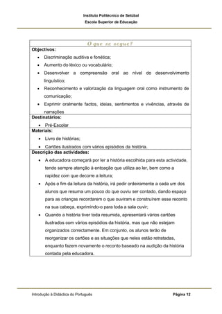 Instituto Politécnico de Setúbal
                              Escola Superior de Educação




                               O que se segue?
Objectivos:
   •   Discriminação auditiva e fonética;
   •   Aumento do léxico ou vocabulário;
   •   Desenvolver a compreensão oral ao nível do desenvolvimento
       linguístico;
   •   Reconhecimento e valorização da linguagem oral como instrumento de
       comunicação;
   •   Exprimir oralmente factos, ideias, sentimentos e vivências, através de
      narrações
Destinatários:
  • Pré-Escolar
Materiais:
   •   Livro de histórias;
  • Cartões ilustrados com vários episódios da história.
Descrição das actividades:
   •   A educadora começará por ler a história escolhida para esta actividade,
       tendo sempre atenção à entoação que utiliza ao ler, bem como a
       rapidez com que decorre a leitura;
   •   Após o fim da leitura da história, irá pedir ordeiramente a cada um dos
       alunos que resuma um pouco do que ouviu ser contado, dando espaço
       para as crianças recordarem o que ouviram e construírem esse reconto
       na sua cabeça, exprimindo-o para toda a sala ouvir;
   •   Quando a história tiver toda resumida, apresentará vários cartões
       ilustrados com vários episódios da história, mas que não estejam
       organizados correctamente. Em conjunto, os alunos terão de
       reorganizar os cartões e as situações que neles estão retratadas,
       enquanto fazem novamente o reconto baseado na audição da história
       contada pela educadora.




Introdução à Didáctica do Português                                     Página 12
 