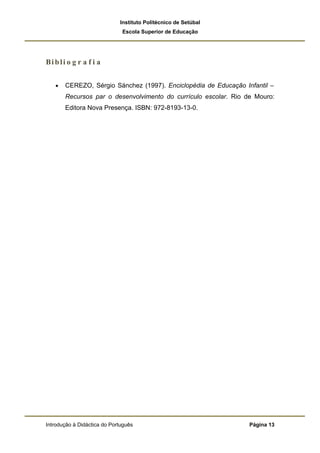 Instituto Politécnico de Setúbal
                              Escola Superior de Educação




Bi b li o g r a f i a


   •   CEREZO, Sérgio Sánchez (1997). Enciclopédia de Educação Infantil –
       Recursos par o desenvolvimento do currículo escolar. Rio de Mouro:
       Editora Nova Presença. ISBN: 972-8193-13-0.




Introdução à Didáctica do Português                              Página 13
 