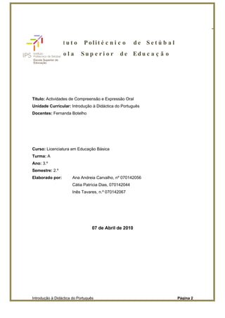 Instituto Politécnico de Setúbal
                              Escola Superior de Educação




        In s t i t u t o     Polit é c n i c o          de Setú b al
           Es c o l a      Sup e ri o r          d e Ed u c a ç ã o




Título: Actividades de Compreensão e Expressão Oral
Unidade Curricular: Introdução à Didáctica do Português
Docentes: Fernanda Botelho




Curso: Licenciatura em Educação Básica
Turma: A
Ano: 3.º
Semestre: 2.º
Elaborado por:        Ana Andreia Carvalho, nº 070142056
                      Cátia Patrícia Dias, 070142044
                      Inês Tavares, n.º 070142067




                                  07 de Abril de 2010




Introdução à Didáctica do Português                                    Página 2
 