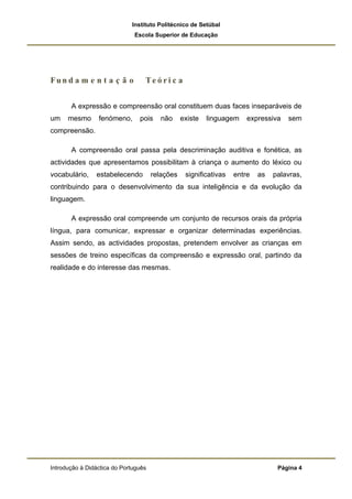 Instituto Politécnico de Setúbal
                              Escola Superior de Educação




Fun d a m e n t a ç ã o           Te ó ri c a


       A expressão e compreensão oral constituem duas faces inseparáveis de
um    mesmo      fenómeno,      pois     não     existe   linguagem    expressiva   sem
compreensão.

       A compreensão oral passa pela descriminação auditiva e fonética, as
actividades que apresentamos possibilitam à criança o aumento do léxico ou
vocabulário,    estabelecendo         relações    significativas   entre   as   palavras,
contribuindo para o desenvolvimento da sua inteligência e da evolução da
linguagem.

       A expressão oral compreende um conjunto de recursos orais da própria
língua, para comunicar, expressar e organizar determinadas experiências.
Assim sendo, as actividades propostas, pretendem envolver as crianças em
sessões de treino específicas da compreensão e expressão oral, partindo da
realidade e do interesse das mesmas.




Introdução à Didáctica do Português                                              Página 4
 