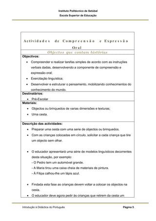 Instituto Politécnico de Setúbal
                              Escola Superior de Educação




Activi d a d e s          de Com p r e e n s ã o                e Ex p r e s s ã o
                                Or a l
                    Objectos que contam histórias
Objectivos:
   •   Compreender e realizar tarefas simples de acordo com as instruções
       verbais dadas, desenvolvendo a componente de compreensão e
       expressão oral;
   •   Exercitação linguística;
   •   Desenvolver e estruturar o pensamento, mobilizando conhecimentos do
      conhecimento do mundo.
Destinatários:
  • Pré-Escolar
Materiais:
   •   Objectos ou brinquedos de varias dimensões e texturas;
   •   Uma cesta.

Descrição das actividades:
   •   Preparar uma cesta com uma serie de objectos ou brinquedos.
   •   Com as crianças colocadas em círculo, solicitar a cada criança que tire
       um objecto sem olhar.


   •   O educador apresentará uma série de modelos linguísticos decorrentes
       desta situação, por exemplo:
       - O Pedro tem um automóvel grande.
       - A Maria tirou uma caixa cheia de materiais de pintura.
       - À Filipa calhou-lhe um lápis azul.


   •   Findada esta fase as crianças devem voltar a colocar os objectos na
       cesta.
   •   O educador deve agora pedir às crianças que retirem da cesta um


Introdução à Didáctica do Português                                           Página 5
 