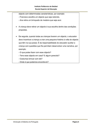 Instituto Politécnico de Setúbal
                              Escola Superior de Educação


       objecto com determinadas características, por exemplo:
       - Francisco escolhe um objecto que seja redondo.
       - Ana retira um brinquedo de madeira que seja azul.


   •   A criança deve retirar um objecto à sua escolha dentro das condições
       propostas.


   •   De seguida, quando todas as crianças tiverem um objecto, o educador
       deve incentivar a criança a criar uma pequena história à volta do objecto
       que têm na sua posse. É da responsabilidade do educador auxiliar a
       criança com questões que lhe permitam desenvolver uma narrativa, por
       exemplo:
       - O que podes fazer com esse objecto?
       - Tens esse objecto em casa? E algum parecido?
       - Costumas brincar com ele?
       - Onde é que podemos encontra-lo?




Introdução à Didáctica do Português                                     Página 6
 