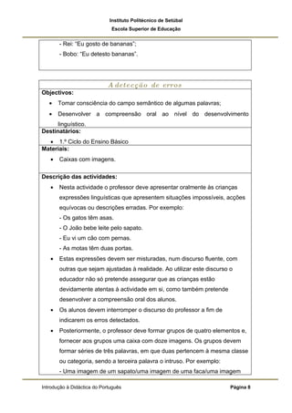 Instituto Politécnico de Setúbal
                              Escola Superior de Educação


       - Rei: “Eu gosto de bananas”;
       - Bobo: “Eu detesto bananas”.




                            A detecção de erros
Objectivos:
   •   Tomar consciência do campo semântico de algumas palavras;
   •   Desenvolver a compreensão oral ao nível do desenvolvimento
      linguístico.
Destinatários:
  • 1.º Ciclo do Ensino Básico
Materiais:
   •   Caixas com imagens.

Descrição das actividades:
   •   Nesta actividade o professor deve apresentar oralmente às crianças
       expressões linguísticas que apresentem situações impossíveis, acções
       equívocas ou descrições erradas. Por exemplo:
       - Os gatos têm asas.
       - O João bebe leite pelo sapato.
       - Eu vi um cão com pernas.
       - As motas têm duas portas.
   •   Estas expressões devem ser misturadas, num discurso fluente, com
       outras que sejam ajustadas à realidade. Ao utilizar este discurso o
       educador não só pretende assegurar que as crianças estão
       devidamente atentas à actividade em si, como também pretende
       desenvolver a compreensão oral dos alunos.
   •   Os alunos devem interromper o discurso do professor a fim de
       indicarem os erros detectados.
   •   Posteriormente, o professor deve formar grupos de quatro elementos e,
       fornecer aos grupos uma caixa com doze imagens. Os grupos devem
       formar séries de três palavras, em que duas pertencem à mesma classe
       ou categoria, sendo a terceira palavra o intruso. Por exemplo:
       - Uma imagem de um sapato/uma imagem de uma faca/uma imagem

Introdução à Didáctica do Português                                      Página 8
 