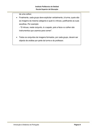 Instituto Politécnico de Setúbal
                              Escola Superior de Educação


       de uma colher;
   •   Finalmente, cada grupo deve explicitar verbalmente, à turma, quais são
       as imagens da mesma categoria e qual é o intruso, justificando as suas
       escolhas. Por exemplo:
       - “O intruso, neste conjunto, é o sapato, pois a faca e a colher são
       instrumentos que usamos para comer”.


   •   Todos os conjuntos de imagens formados, por cada grupo, devem ser
       objecto de análise por parte da turma e do professor.




Introdução à Didáctica do Português                                       Página 9
 