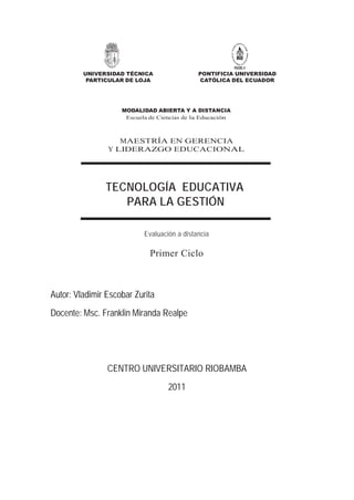 UNIVERSIDAD TÉCNICA                 PONTIFICIA UNIVERSIDAD
          PARTICULAR DE LOJA                 CATÓLICA DEL ECUADOR




                    MODALIDAD ABIERTA Y A DISTANCIA
                     Escuela de Ciencias de la Educación



                   MAESTRÍA EN GERENCIA
                Y LIDERAZGO EDUCACIONAL




               TECNOLOGÍA EDUCATIVA
                  PARA LA GESTIÓN

                           Evaluación a distancia

                             Primer Ciclo



Autor: Vladimir Escobar Zurita
Docente: Msc. Franklin Miranda Realpe




                CENTRO UNIVERSITARIO RIOBAMBA
                                   2011
 