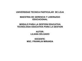 UNIVERSIDAD TECNICA PARTICULAR DE LOJA

   MAESTRIA DE GERENCIA Y LIDERAZGO
             EDUCACIONAL

  MODULO PARA LA GESTION EDUCATIVA
TECNOLOGIA EDUCATIVA PARA LA GESTION

                AUTOR:
           LILIANA DELGADO

               DOCENTE:
        MSC. FRANKLIN MIRANDA
 