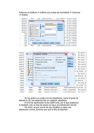 Pulsamos en Gráficos  Gráficos con prueba de normalidad  Continuar
 Aceptar.
Se nos genera un cuadro con los estadísticos. Como el grado de
libertad es 50, nos podemos fijar en cualquier estadístico.
El nivel de significación es de 0,000<0,05, por lo que aceptamos
la hipótesis nula: la nota de acceso no sigue una distribución normal.
Por tanto, ya que una de las dos variables no sigue una
distribución normal, tenemos que usar la Rho de Sperman.
 