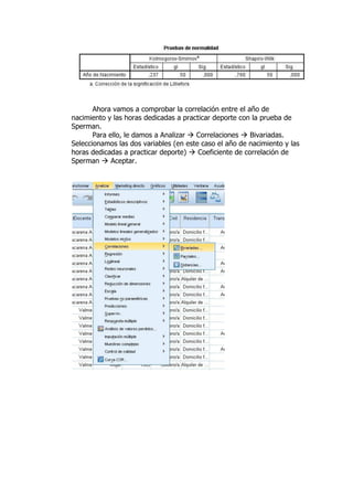Ahora vamos a comprobar la correlación entre el año de
nacimiento y las horas dedicadas a practicar deporte con la prueba de
Sperman.
Para ello, le damos a Analizar  Correlaciones  Bivariadas.
Seleccionamos las dos variables (en este caso el año de nacimiento y las
horas dedicadas a practicar deporte)  Coeficiente de correlación de
Sperman  Aceptar.
 