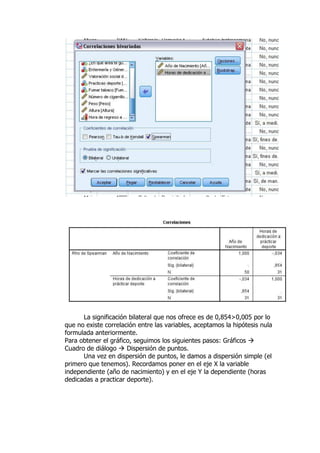 La significación bilateral que nos ofrece es de 0,854>0,005 por lo
que no existe correlación entre las variables, aceptamos la hipótesis nula
formulada anteriormente.
Para obtener el gráfico, seguimos los siguientes pasos: Gráficos 
Cuadro de diálogo  Dispersión de puntos.
Una vez en dispersión de puntos, le damos a dispersión simple (el
primero que tenemos). Recordamos poner en el eje X la variable
independiente (año de nacimiento) y en el eje Y la dependiente (horas
dedicadas a practicar deporte).
 