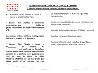 ACTIVIDADES DE COBRANZA CONTACT CENTER
(Clientes morosos con 2 mensualidades vencidades)
• Brindar un saludo amable al cliente al
cual se le ofrecerá el servicio.
“ Buenos Días (Tardes ) permítame
presentarme soy: ___________, hablo de
grupo Docuformas, me podría comunicar con
el Sr:______________,
Una vez que se tiene contacto con la persona
indicada el proceso es el Siguiente:
“ Buenos Días (Tardes ) habla el
Sr:_______, mi nombre es:
_____________, el motivo de mi llamada es
por que hemos detectado dos mensualidades
vencidas en su contrato y nos gustaría saber
cual ha sido la causa de dicha
situación, (hablarle de los beneficios que
puede perder si se continúa con esta
situación)
• Es importante tener a la mano las siguientes
herramientas:
• Cartera vencida, Estados de cuenta y conocimiento
del producto arrendado.
• Historial de llamadas realizadas (CRM de cobranza)
• Envió de carta recordatorio de pago.
• Registrar el nombre del ejecutivo de cuenta que
estará apoyando en la labor de cobranza.
 