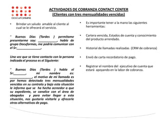 ACTIVIDADES DE COBRANZA CONTACT CENTER
(Clientes con tres mensualidades vencidas)
• Brindar un saludo amable al cliente al
cual se le ofrecerá el servicio.
“ Buenos Días (Tardes ) permítame
presentarme soy: ___________, hablo de
grupo Docuformas, me podría comunicar con
el Sr:______________,
Una vez que se tiene contacto con la persona
indicada el proceso es el Siguiente:
“ Buenos Días (Tardes ) habla el
Sr:_______, mi nombre es:
_____________, el motivo de mi llamada es
por hemos detectado tres mensualidades
vencidas en su contrato y bajo esta situación
le informo que se ha hecho acreedor a que
su expediente, se canalice con el área de
abogados y para evitar llegar a esta
situación, nos gustaría visitarle y ofrecerle
otras alternativas de pago.
• Es importante tener a la mano las siguientes
herramientas:
• Cartera vencida, Estados de cuenta y conocimiento
del producto arrendado.
• Historial de llamadas realizadas (CRM de cobranza)
• Envió de carta recordatorio de pago.
• Registrar el nombre del ejecutivo de cuenta que
estará apoyando en la labor de cobranza.
 