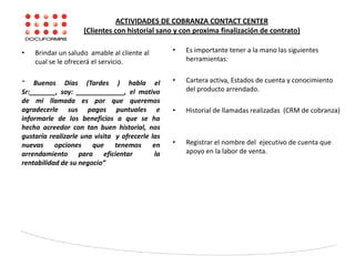 ACTIVIDADES DE COBRANZA CONTACT CENTER
(Clientes con historial sano y con proxima finalización de contrato)
• Brindar un saludo amable al cliente al
cual se le ofrecerá el servicio.
“ Buenos Días (Tardes ) habla el
Sr:_______, soy: _____________, el motivo
de mi llamada es por que queremos
agradecerle sus pagos puntuales e
informarle de los beneficios a que se ha
hecho acreedor con tan buen historial, nos
gustaría realizarle una visita y ofrecerle las
nuevas opciones que tenemos en
arrendamiento para eficientar la
rentabilidad de su negocio”
• Es importante tener a la mano las siguientes
herramientas:
• Cartera activa, Estados de cuenta y conocimiento
del producto arrendado.
• Historial de llamadas realizadas (CRM de cobranza)
• Registrar el nombre del ejecutivo de cuenta que
apoyo en la labor de venta.
 
