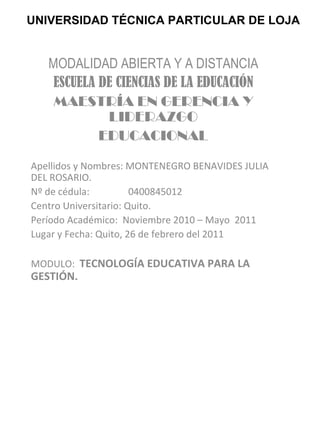 UNIVERSIDAD TÉCNICA PARTICULAR DE LOJA MODALIDAD ABIERTA Y A DISTANCIA ESCUELA DE CIENCIAS DE LA EDUCACIÓN MAESTRÍA EN GERENCIA Y LIDERAZGO EDUCACIONAL Apellidos y Nombres: MONTENEGRO BENAVIDES JULIA DEL ROSARIO. Nº de cédula:  0400845012 Centro Universitario: Quito. Período Académico:  Noviembre 2010 – Mayo  2011 Lugar y Fecha: Quito, 26 de febrero del 2011 MODULO:  TECNOLOGÍA EDUCATIVA PARA LA GESTIÓN. 
