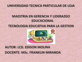 UNIVERSIDAD TECNICA PARTICULAR DE LOJA

   MAESTRIA EN GERENCIA Y LIDERAZGO
             EDUCACIONAL
 TECNOLOGIA EDUCATIVA PARA LA GESTION




AUTOR: LCD. EDISON MOLINA
DOCENTE: MSc. FRANKLIN MIRANDA
 
