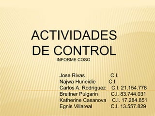 ACTIVIDADES
DE CONTROL
   INFORME COSO


    Jose Rivas             C.I.
    Najwa Huneidie        C.I.
    Carlos A. Rodríguez    C.I. 21.154.778
    Breitner Pulgarin      C.I. 83.744.031
    Katherine Casanova     C.I. 17.284.851
    Egnis Villareal        C.I. 13.557.829
 