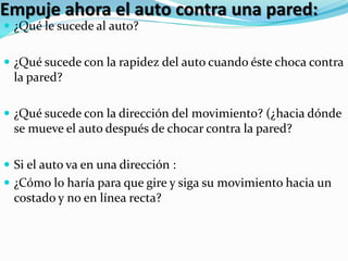 Empuje ahora el auto contra una pared: 
 ¿Qué le sucede al auto? 
 ¿Qué sucede con la rapidez del auto cuando éste choca contra 
la pared? 
 ¿Qué sucede con la dirección del movimiento? (¿hacia dónde 
se mueve el auto después de chocar contra la pared? 
 Si el auto va en una dirección : 
 ¿Cómo lo haría para que gire y siga su movimiento hacia un 
costado y no en línea recta? 
 