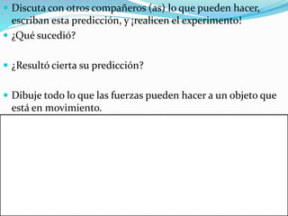  Discuta con otros compañeros (as) lo que pueden hacer, 
escriban esta predicción, y ¡realicen el experimento! 
 ¿Qué sucedió? 
 ¿Resultó cierta su predicción? 
 Dibuje todo lo que las fuerzas pueden hacer a un objeto que 
está en movimiento. 
 