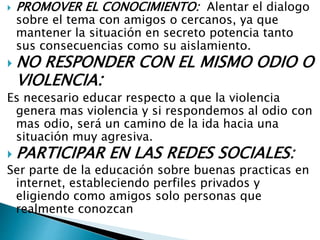  PROMOVER EL CONOCIMIENTO: Alentar el dialogo
sobre el tema con amigos o cercanos, ya que
mantener la situación en secreto potencia tanto
sus consecuencias como su aislamiento.
 NO RESPONDER CON EL MISMO ODIO O
VIOLENCIA:
Es necesario educar respecto a que la violencia
genera mas violencia y si respondemos al odio con
mas odio, será un camino de la ida hacia una
situación muy agresiva.
 PARTICIPAR EN LAS REDES SOCIALES:
Ser parte de la educación sobre buenas practicas en
internet, estableciendo perfiles privados y
eligiendo como amigos solo personas que
realmente conozcan
 