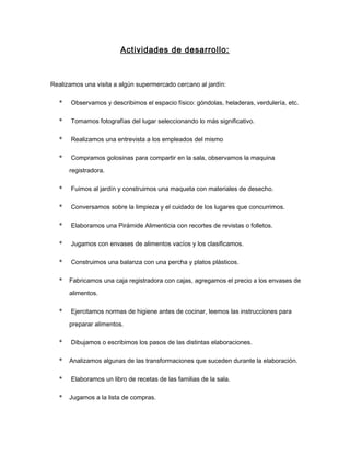 Actividades de desarrollo:
Realizamos una visita a algún supermercado cercano al jardín:
* Observamos y describimos el espacio físico: góndolas, heladeras, verdulería, etc.
* Tomamos fotografías del lugar seleccionando lo más significativo.
* Realizamos una entrevista a los empleados del mismo
* Compramos golosinas para compartir en la sala, observamos la maquina
registradora.
* Fuimos al jardín y construimos una maqueta con materiales de desecho.
* Conversamos sobre la limpieza y el cuidado de los lugares que concurrimos.
* Elaboramos una Pirámide Alimenticia con recortes de revistas o folletos.
* Jugamos con envases de alimentos vacíos y los clasificamos.
* Construimos una balanza con una percha y platos plásticos.
* Fabricamos una caja registradora con cajas, agregamos el precio a los envases de
alimentos.
* Ejercitamos normas de higiene antes de cocinar, leemos las instrucciones para
preparar alimentos.
* Dibujamos o escribimos los pasos de las distintas elaboraciones.
* Analizamos algunas de las transformaciones que suceden durante la elaboración.
* Elaboramos un libro de recetas de las familias de la sala.
* Jugamos a la lista de compras.
 