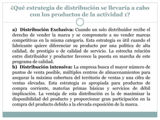 ¿Qué estrategia de distribución se llevaría a cabo
con los productos de la actividad 1?
a) Distribución Exclusiva: Cuando un solo distribuidor recibe el
derecho de vender la marca y se compromete a no vender marcas
competitivas en la misma categoría. Esta estrategia es útil cuando el
fabricante quiere diferenciar su producto por una política de alta
calidad, de prestigio o de calidad de servicio. La estrecha relación
entre distribuidor y productor favorece la puesta en marcha de este
programa de calidad.
b) Distribución intensiva: La empresa busca el mayor número de
puntos de venta posible, múltiples centros de almacenamientos para
asegurar la máxima cobertura del territorio de ventas y una cifra de
ventas elevadas. Esta estrategia es apropiada para productos de
compra corriente, materias primas básicas y servicios de débil
implicación. La ventaja de esta distribución es la de maximizar la
disponibilidad del producto y proporcionar gran participación en la
compra del producto debido a la elevada exposición de la marca.

 