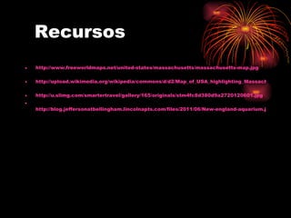 Recursos
•   http://www.freeworldmaps.net/united-states/massachusetts/massachusetts-map.jpg

•   http://upload.wikimedia.org/wikipedia/commons/d/d2/Map_of_USA_highlighting_Massachusetts.pn

•   http://u.slimg.com/smartertravel/gallery/165/originals/stm4fc8d380d9a2720120601.jpg
•
    http://blog.jeffersonatbellingham.lincolnapts.com/files/2011/06/New-england-aquarium.jpg
 